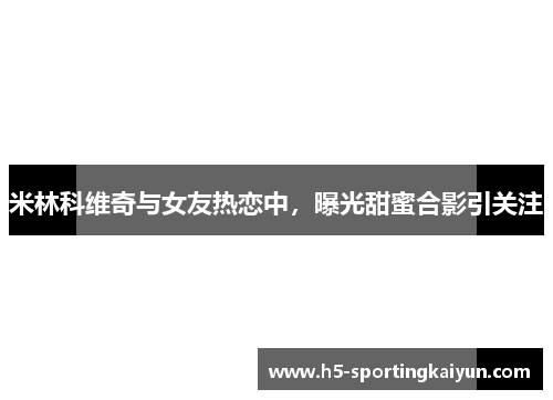 米林科维奇与女友热恋中，曝光甜蜜合影引关注